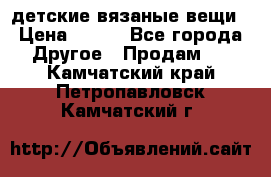 детские вязаные вещи › Цена ­ 500 - Все города Другое » Продам   . Камчатский край,Петропавловск-Камчатский г.